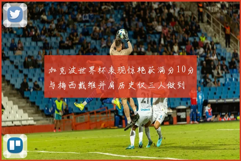 加克波世界杯表现惊艳获满分10分与梅西戴维并肩历史仅三人做到